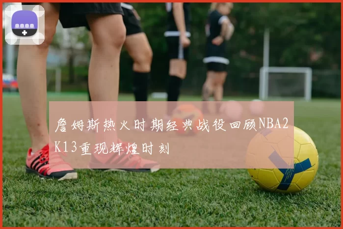 詹姆斯热火时期经典战役回顾NBA2K13重现辉煌时刻