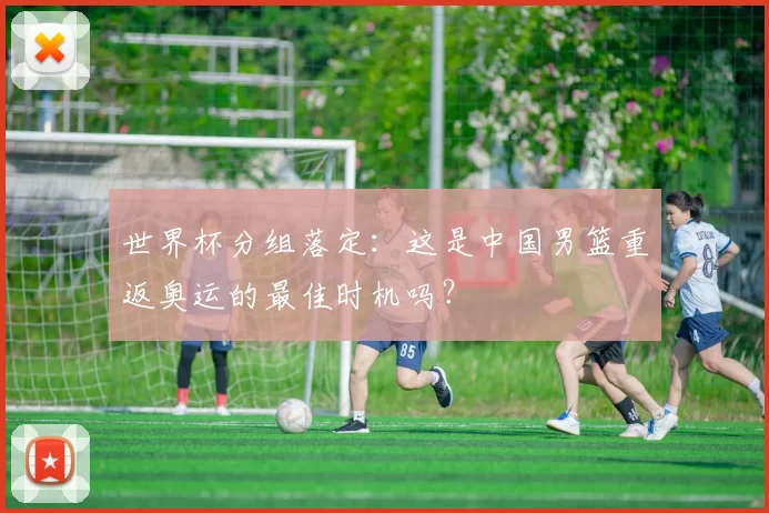 世界杯分组落定:这是中国男篮重返奥运的最佳时机吗?