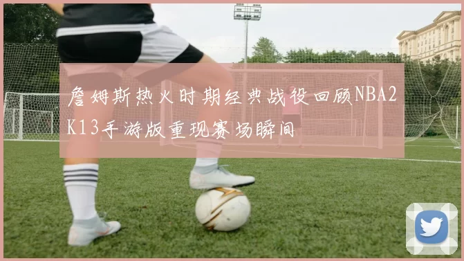詹姆斯热火时期经典战役回顾NBA2K13手游版重现赛场瞬间