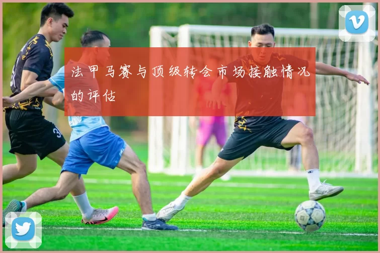 法甲马赛与顶级转会市场接触情况的评估
