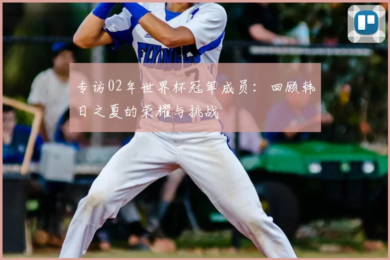 专访02年世界杯冠军成员:回顾韩日之夏的荣耀与挑战