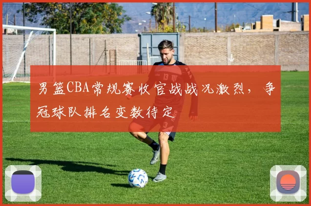 男篮CBA常规赛收官战战况激烈，争冠球队排名变数待定