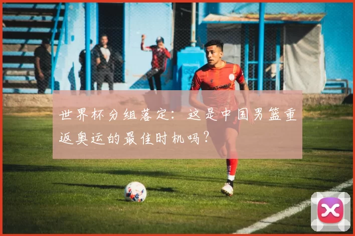 世界杯分组落定:这是中国男篮重返奥运的最佳时机吗?
