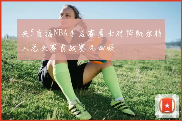 央5直播NBA季后赛勇士对阵凯尔特人总决赛首战赛况回顾