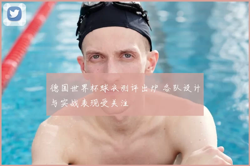 德国世界杯球衣测评出炉 各队设计与实战表现受关注