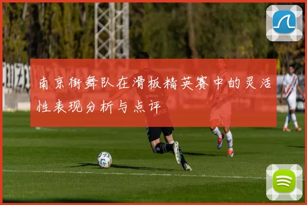 南京街舞队在滑板精英赛中的灵活性表现分析与点评