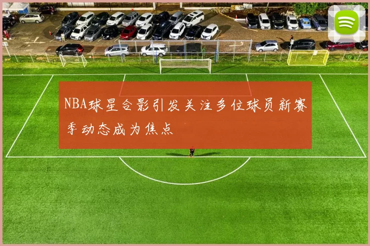 NBA球星合影引发关注多位球员新赛季动态成为焦点