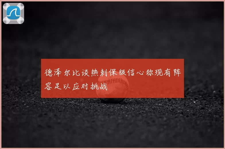 德泽尔比谈热刺保级信心称现有阵容足以应对挑战
