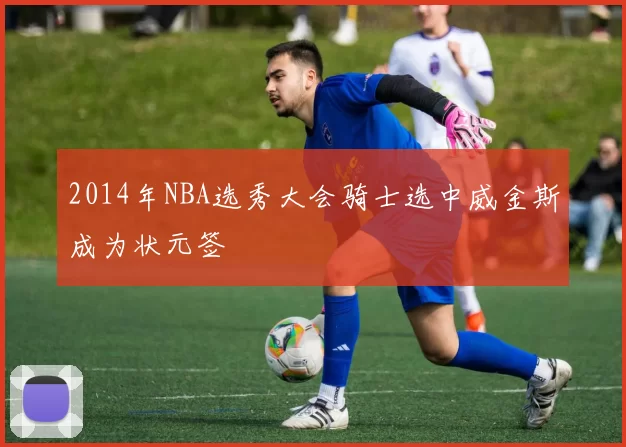 2014年NBA选秀大会骑士选中威金斯成为状元签