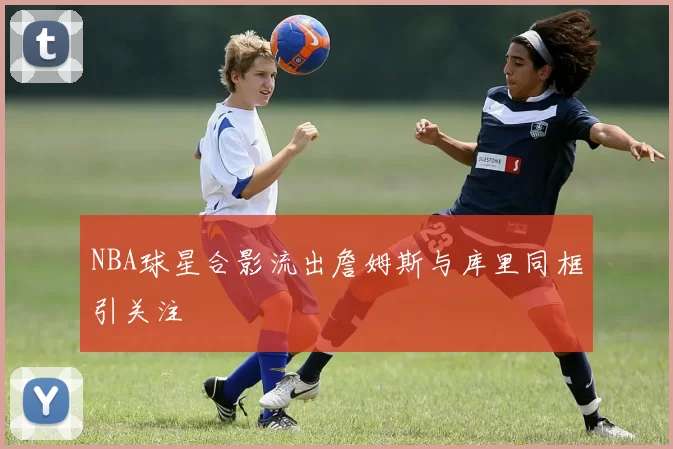 NBA球星合影流出詹姆斯与库里同框引关注