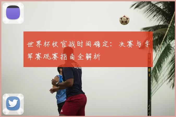 世界杯收官战时间确定:决赛与季军赛观赛指南全解析