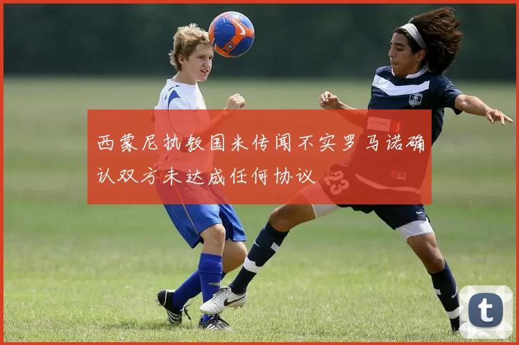 西蒙尼执教国米传闻不实罗马诺确认双方未达成任何协议