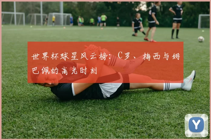 世界杯球星风云榜:C罗、梅西与姆巴佩的高光时刻