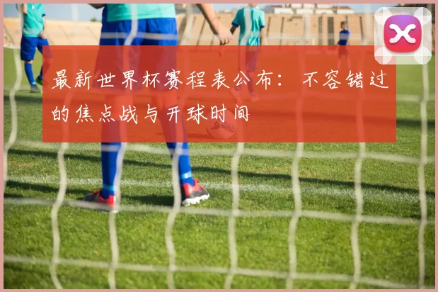 最新世界杯赛程表公布：不容错过的焦点战与开球时间