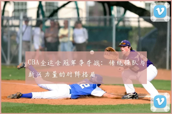 CBA全运会冠军争夺战:传统强队与新兴力量的对阵格局