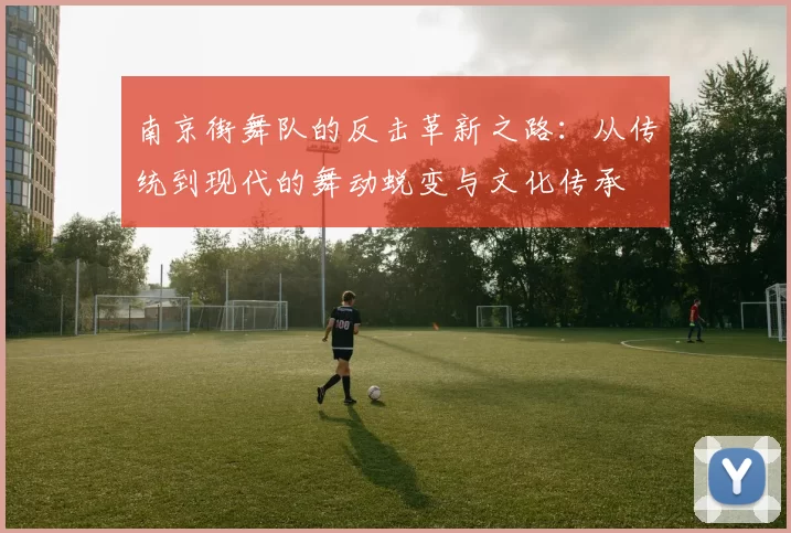 南京街舞队的反击革新之路：从传统到现代的舞动蜕变与文化传承