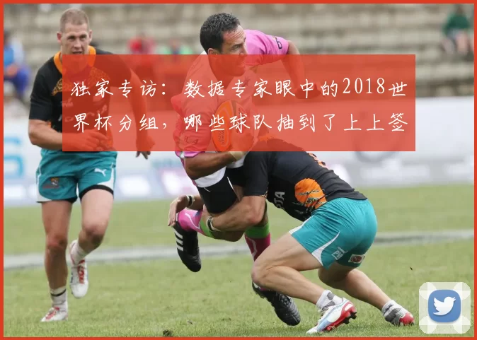 独家专访:数据专家眼中的2018世界杯分组,哪些球队抽到了上上签?