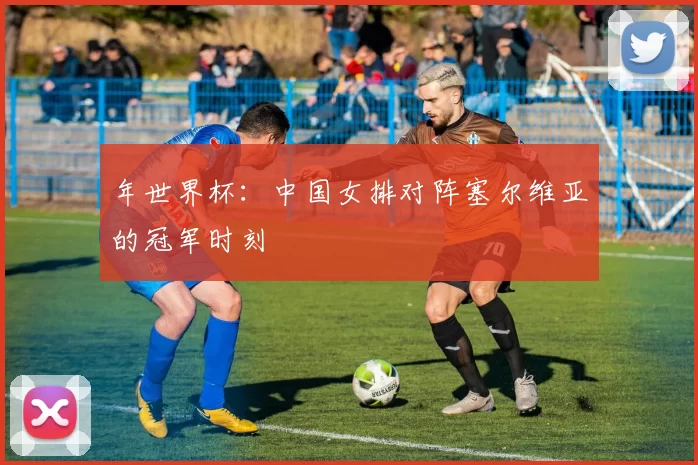 年世界杯:中国女排对阵塞尔维亚的冠军时刻