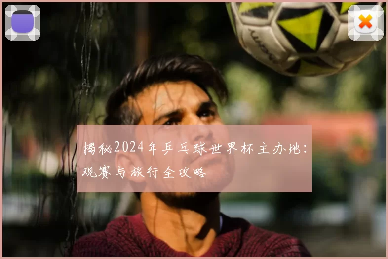 揭秘2024年乒乓球世界杯主办地：观赛与旅行全攻略