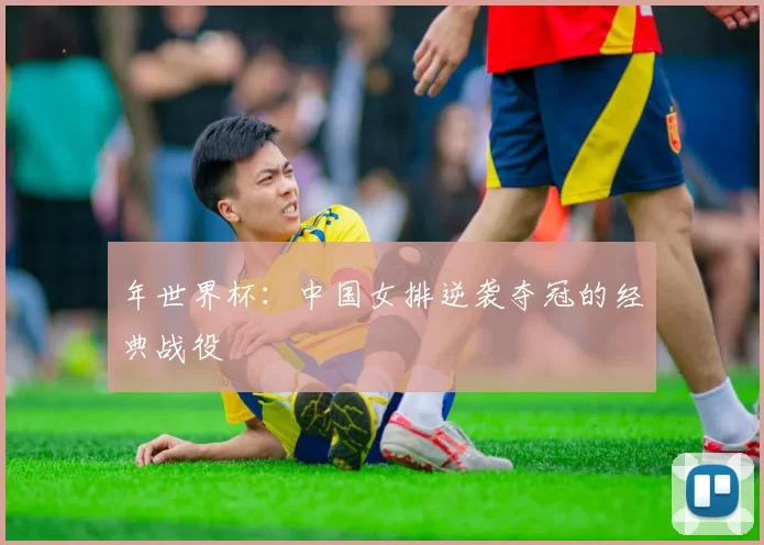 年世界杯:中国女排逆袭夺冠的经典战役