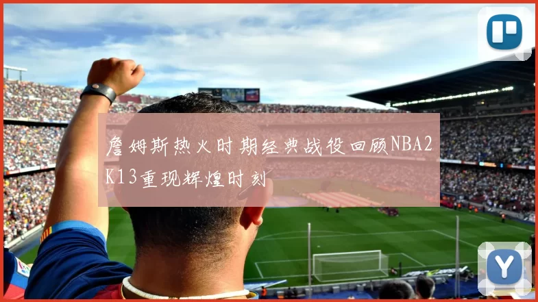 詹姆斯热火时期经典战役回顾NBA2K13重现辉煌时刻