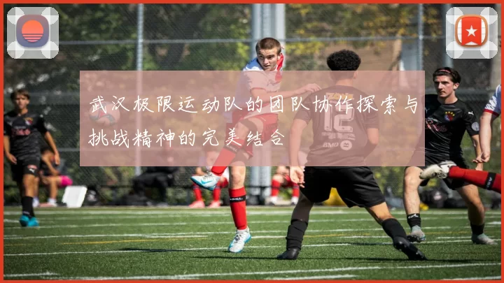 武汉极限运动队的团队协作探索与挑战精神的完美结合