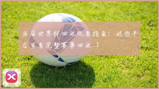 历届世界杯回放观看指南：这些平台可看完整赛事回放_1