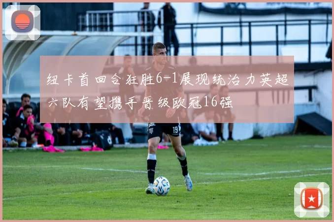 纽卡首回合狂胜6-1展现统治力英超六队有望携手晋级欧冠16强