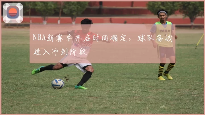 NBA新赛季开启时间确定，球队备战进入冲刺阶段