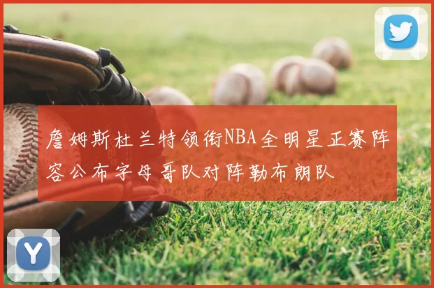 詹姆斯杜兰特领衔NBA全明星正赛阵容公布字母哥队对阵勒布朗队