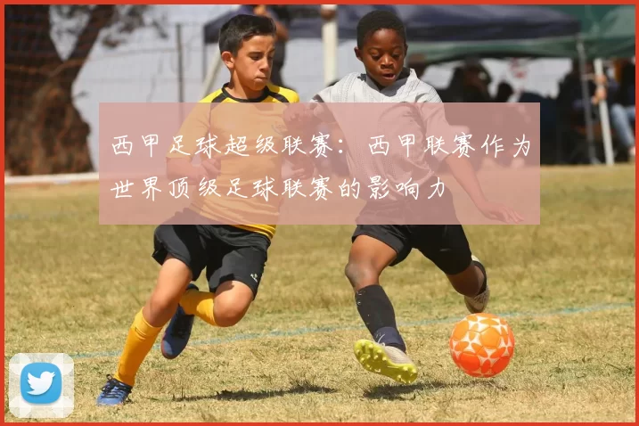 西甲足球超级联赛：西甲联赛作为世界顶级足球联赛的影响力