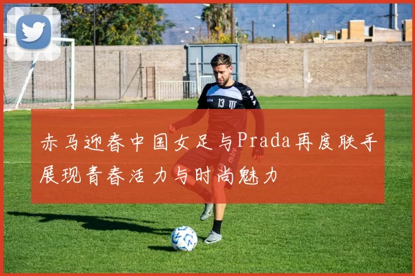 赤马迎春中国女足与Prada再度联手展现青春活力与时尚魅力