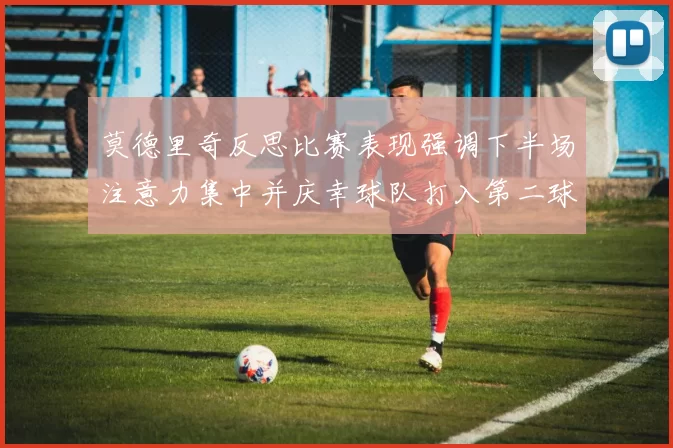 莫德里奇反思比赛表现强调下半场注意力集中并庆幸球队打入第二球