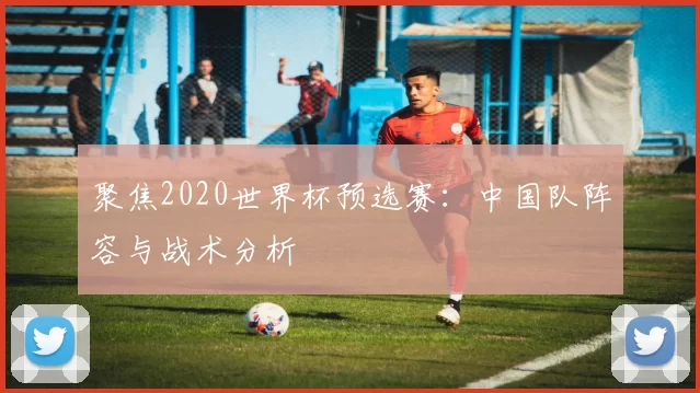 聚焦2020世界杯预选赛：中国队阵容与战术分析