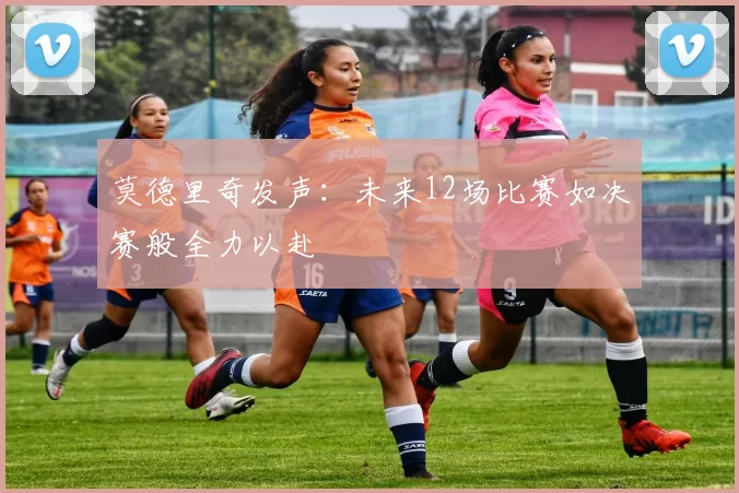 莫德里奇发声:未来12场比赛如决赛般全力以赴