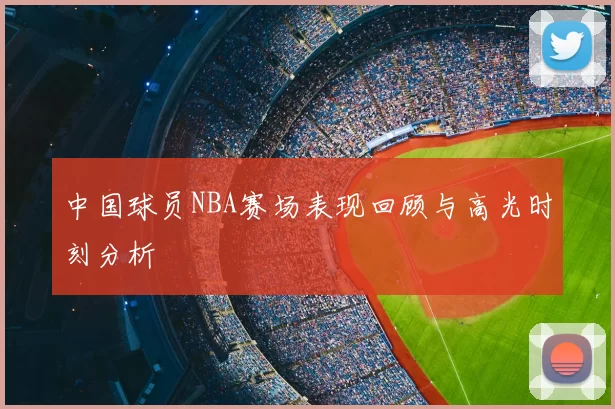 中国球员NBA赛场表现回顾与高光时刻分析