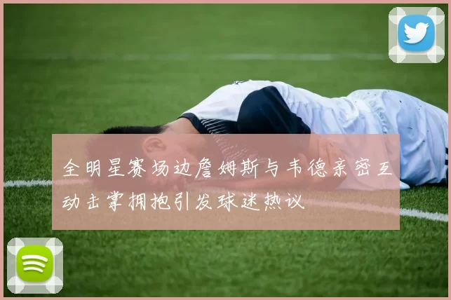 全明星赛场边詹姆斯与韦德亲密互动击掌拥抱引发球迷热议
