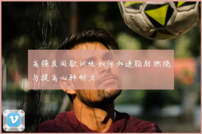 高强度间歇训练如何加速脂肪燃烧与提高心肺耐力