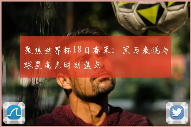 聚焦世界杯18日赛果:黑马表现与球星高光时刻盘点