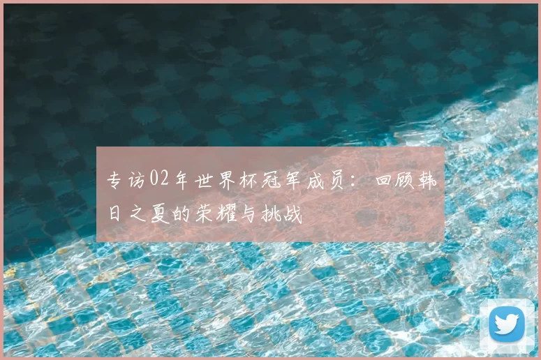 专访02年世界杯冠军成员:回顾韩日之夏的荣耀与挑战