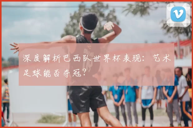 深度解析巴西队世界杯表现：艺术足球能否夺冠？