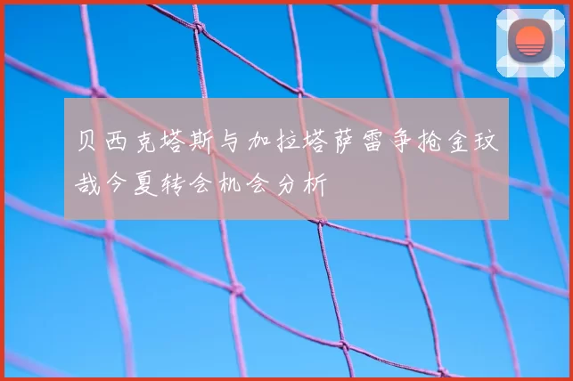 贝西克塔斯与加拉塔萨雷争抢金玟哉今夏转会机会分析