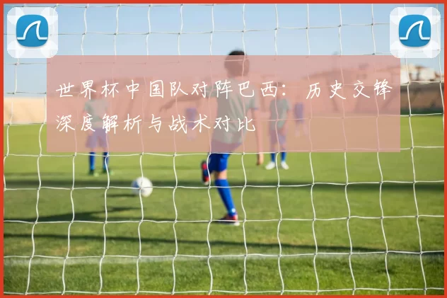 世界杯中国队对阵巴西:历史交锋深度解析与战术对比
