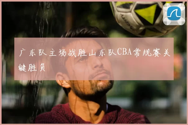 广东队主场战胜山东队CBA常规赛关键胜负