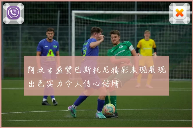 阿坎吉盛赞巴斯托尼精彩表现展现出色实力令人信心倍增