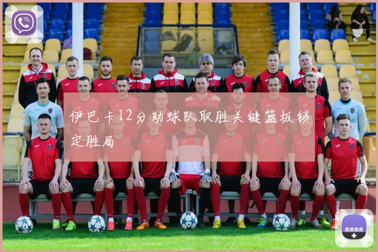 伊巴卡12分助球队取胜关键篮板锁定胜局