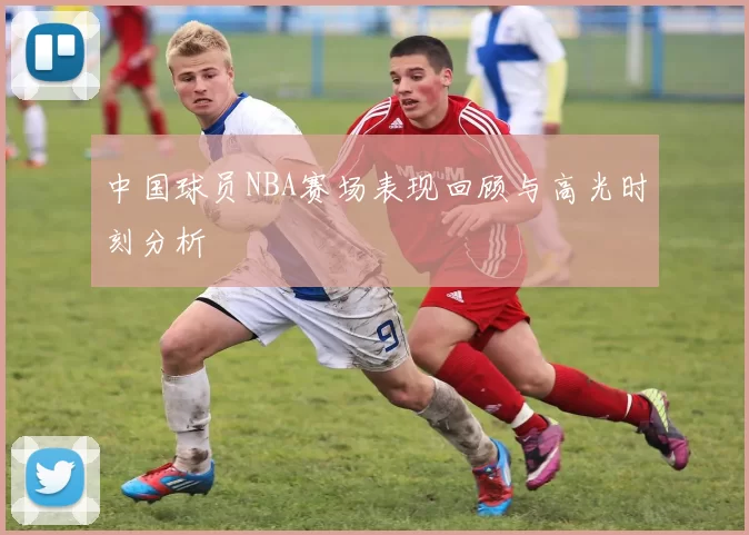 中国球员NBA赛场表现回顾与高光时刻分析