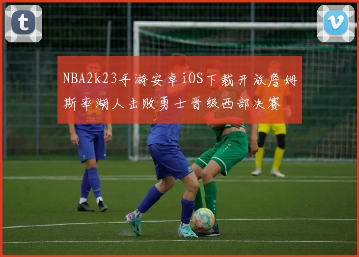 NBA2k23手游安卓iOS下载开放詹姆斯率湖人击败勇士晋级西部决赛