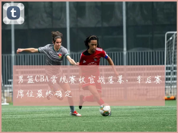 男篮CBA常规赛收官战落幕，季后赛席位最终确定