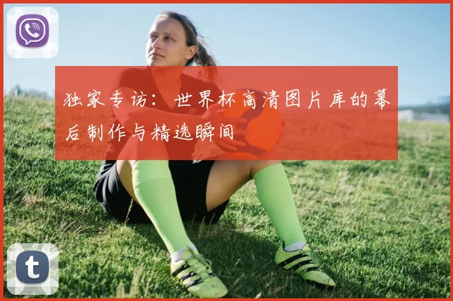 独家专访：世界杯高清图片库的幕后制作与精选瞬间